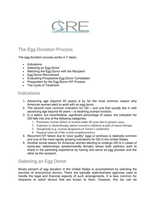 The Egg Donation Process
The egg donation process works in 7 steps:
 Indications
 Selecting an Egg Donor
 Matching the Egg Donor with the Recipient
 Egg Donor Recruitment
 Evaluating Prospective Egg Donor Candidates
 Preparation for the Egg Donor IVF Process
 The Cycle of Treatment
Indications
1. Advancing age (beyond 40 years) is by far the most common reason why
American women elect to work with an egg donor.
2. The second most common indication for OD – and one that usually ties in with
advancing age beyond 40 years – is declining ovarian function.
3. In a select, but nevertheless, significant percentage of cases, the indication for
OD falls into one of the following categories:
1. Premature ovarian failure in women under 40 years due to genetic cause
2. Exposure to chemotherapy and/or excessive radiation as part of cancer therapy
3. Aneuploidy (e.g. ovarian dysgenesis or Turner’s syndrome)
4. Surgical removal of the ovaries (oophorectomy)
4. Recurrent IVF failure due to “poor quality” eggs or embryos is relatively common
and one of the most rapidly growing indications for OD in the United States.
5. Another social reason for American women electing to undergo OD is in cases of
same-sex relationships (predominantly female) where both partners wish to
share in the parenting experience by having one serve as egg provider and the
other as the recipient.
Selecting an Egg Donor
Ninety percent of egg donation in the United States is accomplished by soliciting the
services of anonymous donors. There are typically state-licensed agencies used to
handle the legal and financial aspects of such arrangements. It is less common for
recipients to solicit donors that are known to them. However, this too can be
 