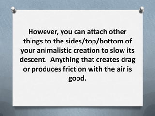However, you can attach other
 things to the sides/top/bottom of
your animalistic creation to slow its
descent. Anything that creates drag
 or produces friction with the air is
                good.
 