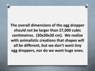 The overall dimensions of the egg dropper
  should not be larger than 27,000 cubic
 centimetres. (30x30x30 cm). We realize
with animalistic creations that shapes will
  all be different, but we dont want tiny
egg droppers, nor do we want huge ones.
 