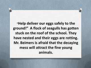 Help deliver our eggs safely to the
ground! A flock of seagulls has gotten
 stuck on the roof of the school. They
have nested and their eggs are rotting.
Mr. Beimers is afraid that the decaying
    mess will attract the fine young
                animals.
 