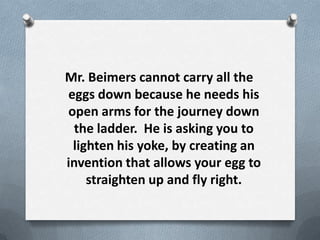 Mr. Beimers cannot carry all the
eggs down because he needs his
open arms for the journey down
  the ladder. He is asking you to
 lighten his yoke, by creating an
invention that allows your egg to
    straighten up and fly right.
 