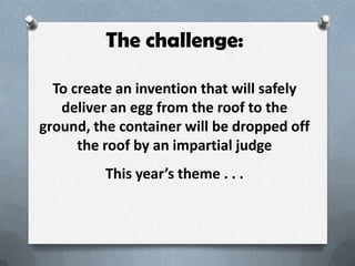 The challenge:

  To create an invention that will safely
   deliver an egg from the roof to the
ground, the container will be dropped off
      the roof by an impartial judge
          This years theme . . .
 