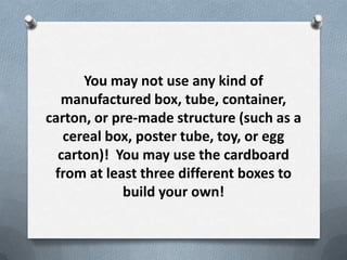You may not use any kind of
  manufactured box, tube, container,
carton, or pre-made structure (such as a
   cereal box, poster tube, toy, or egg
  carton)! You may use the cardboard
 from at least three different boxes to
             build your own!
 