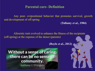 11
Parental care- Definition
Any post- ovipositional behavior that promotes survival, growth
and development of off-spring
(Tallamy et al., 1984)
Altruistic trait evolved to enhance the fitness of the recipients
(off-spring) at the expense of the donor (parents)
(Royle et al., 2012)
 