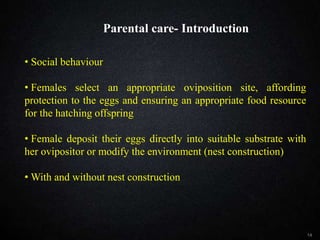 Parental care- Introduction
14
• Social behaviour
• Females select an appropriate oviposition site, affording
protection to the eggs and ensuring an appropriate food resource
for the hatching offspring
• Female deposit their eggs directly into suitable substrate with
her ovipositor or modify the environment (nest construction)
• With and without nest construction
Parental care- Introduction
 
