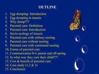 3
OUTLINE
1. Egg dumping- Introduction
2. Egg dumping in insects
3. Why dump???
4. Parental care- Definition
5. Parental care- Introduction
6. Socio-ecology of insects
7. Parental care with solitary nesting
8. Parental care without nesting
9. Parental care with communal nesting
10. Forms of parental care
11. Communication b/w parent and off-spring
12. In what way they care their child???
13. Cost & benefit of parental care
14. Case study (1,2 & 3)
15. Conclusion
 