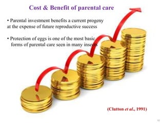 62
Cost & Benefit of parental care
• Parental investment benefits a current progeny
at the expense of future reproductive success
• Protection of eggs is one of the most basic
forms of parental care seen in many insects
(Clutton et al., 1991)
 