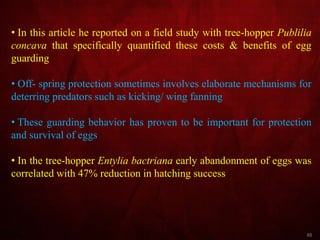 65
• In this article he reported on a field study with tree-hopper Publilia
concava that specifically quantified these costs & benefits of egg
guarding
• Off- spring protection sometimes involves elaborate mechanisms for
deterring predators such as kicking/ wing fanning
• These guarding behavior has proven to be important for protection
and survival of eggs
• In the tree-hopper Entylia bactriana early abandonment of eggs was
correlated with 47% reduction in hatching success
 