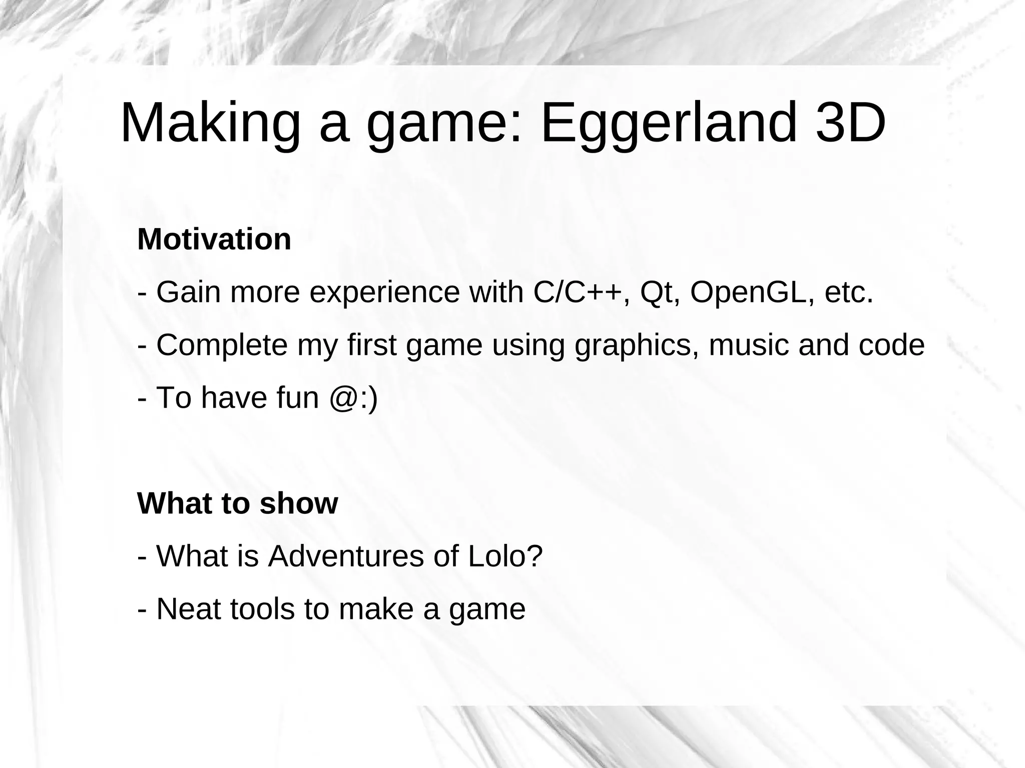 Making a game: Eggerland 3D
Motivation
- Gain more experience with C/C++, Qt, OpenGL, etc.
- Complete my first game using graphics, music and code
- To have fun @:)


What to show
- What is Adventures of Lolo?
- Neat tools to make a game
 