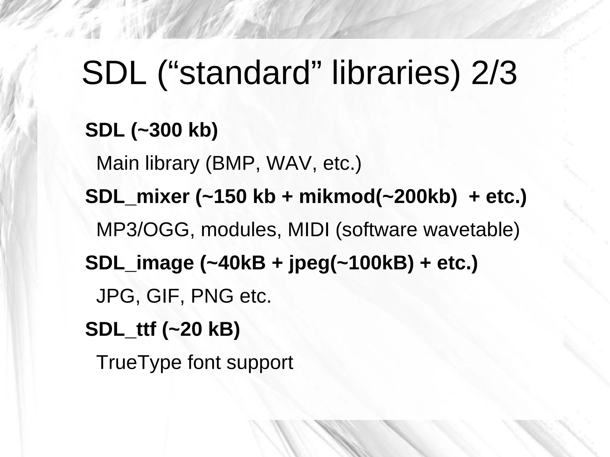 SDL (“standard” libraries) 2/3
SDL (~300 kb)
 Main library (BMP, WAV, etc.)
SDL_mixer (~150 kb + mikmod(~200kb) + etc.)
 MP3/OGG, modules, MIDI (software wavetable)
SDL_image (~40kB + jpeg(~100kB) + etc.)
 JPG, GIF, PNG etc.
SDL_ttf (~20 kB)
 TrueType font support
 