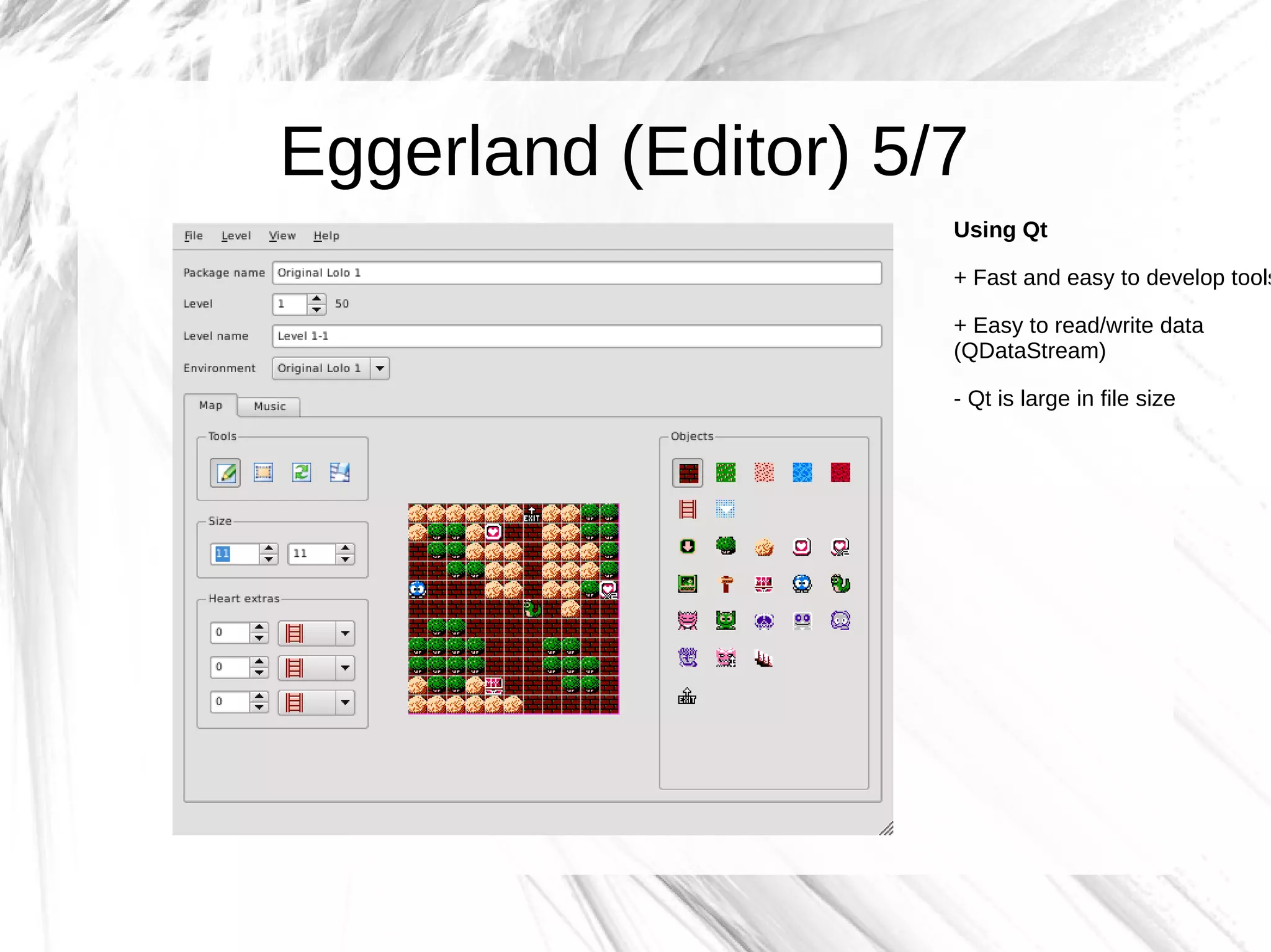Eggerland (Editor) 5/7
                     Using Qt

                     + Fast and easy to develop tools

                     + Easy to read/write data
                     (QDataStream)

                     - Qt is large in file size
 