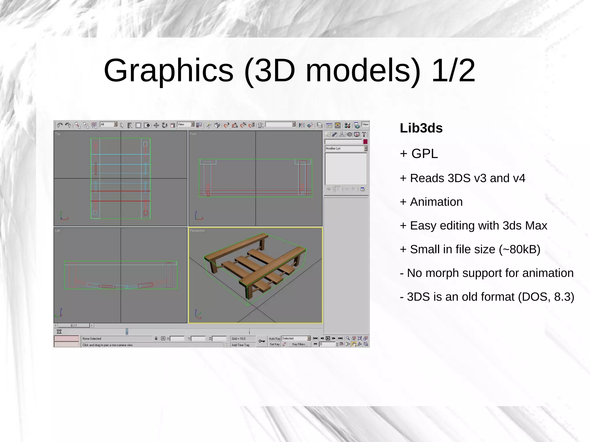 Graphics (3D models) 1/2
                   Lib3ds
                   + GPL
                   + Reads 3DS v3 and v4
                   + Animation
                   + Easy editing with 3ds Max

                   + Small in file size (~80kB)
                   - No morph support for animation

                   - 3DS is an old format (DOS, 8.3)
 