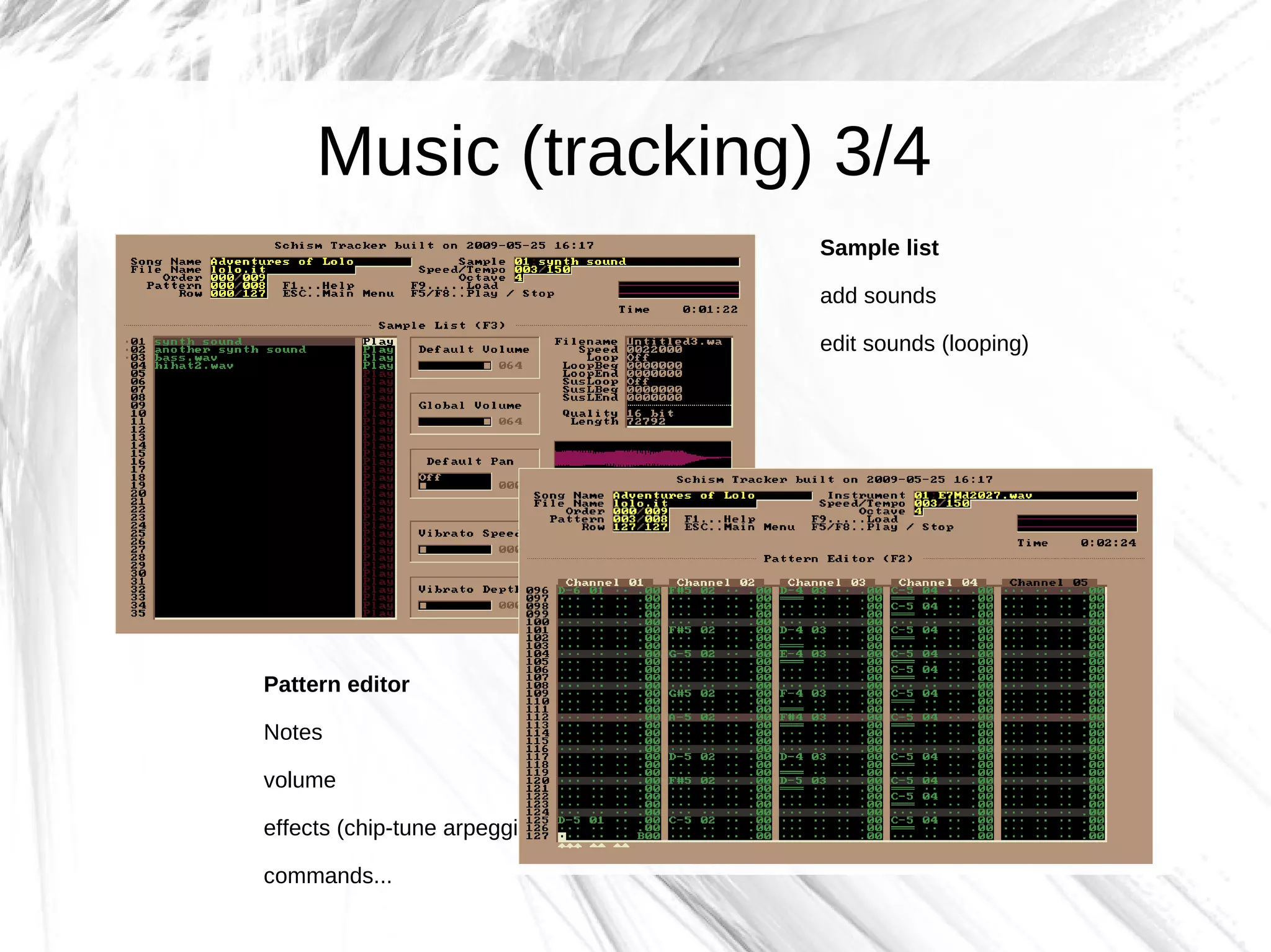 Music (tracking) 3/4
                               Sample list

                               add sounds

                               edit sounds (looping)




Pattern editor

Notes

volume

effects (chip-tune arpeggio)

commands...
 