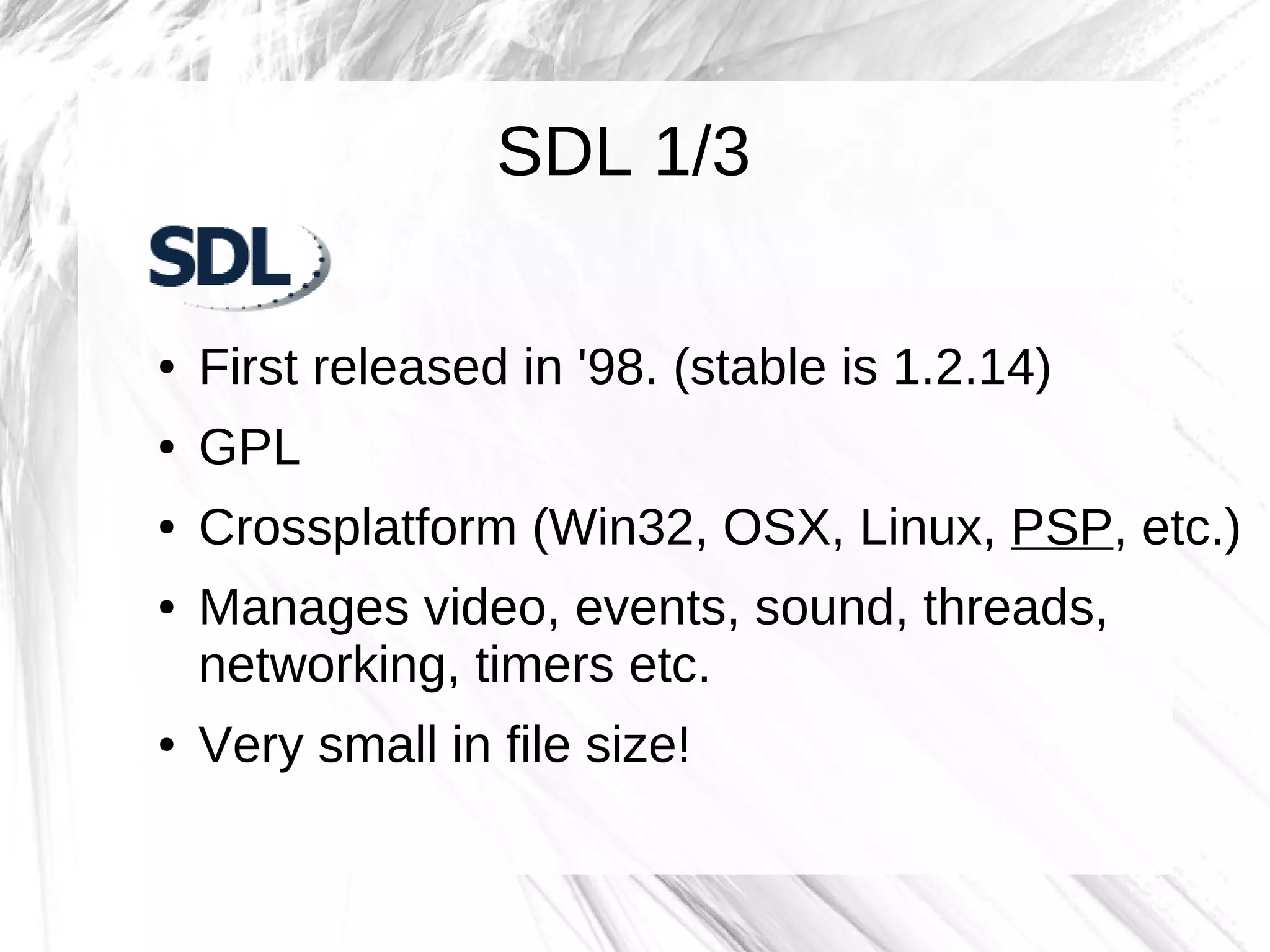 SDL 1/3

●   First released in '98. (stable is 1.2.14)
●   GPL
●   Crossplatform (Win32, OSX, Linux, PSP, etc.)
●   Manages video, events, sound, threads,
    networking, timers etc.
●   Very small in file size!
 