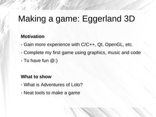 Making a game: Eggerland 3D
Motivation
- Gain more experience with C/C++, Qt, OpenGL, etc.
- Complete my first game using graphics, music and code
- To have fun @:)


What to show
- What is Adventures of Lolo?
- Neat tools to make a game
 