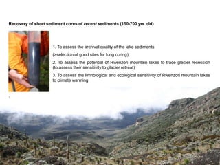 Recovery of short sediment cores of recent sediments (150-700 yrs old)




                     1. To assess the archival quality of the lake sediments
                     (>selection of good sites for long coring)
                     2. To assess the potential of Rwenzori mountain lakes to trace glacier recession
    (i.e.            (to assess their sensitivity to glacier retreat)
                     3. To assess the limnological and ecological sensitivity of Rwenzori mountain lakes
                     to climate warming


.
 