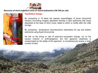 Recovery of short sediment cores of recent sediments (150-700 yrs old)
                      Top-Bottom design:

                      By comparing in 16 lakes the species assemblages of larval chironomid
                      remains (non-biting midges) deposited recently in lake sediments with those
                      deposited at the base of short cores, dated to within or briefly after the Little
                      Ice Age.

                      By comparing temperature reconstructions (estimates) for top and bottom
                      sediments using fossil chironomids

                      No info on the timing or rate of observed ecosystem change, nor on the
                      causes (natural vr anthropogenic); but this apparent weakness is
                      compensated by the ability of the approach to simultaneously assess a large
                      number of sites
 