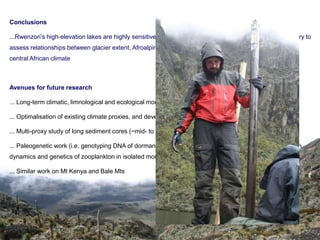 Conclusions

...Rwenzori’s high-elevation lakes are highly sensitive to alpine glaciation and constitute a unique laboratory to
assess relationships between glacier extent, Afroalpine ecosystem processes, and (long-term) changes in
central African climate



Avenues for future research

... Long-term climatic, limnological and ecological monitoring

... Optimalisation of existing climate proxies, and development of new ones

... Multi-proxy study of long sediment cores (~mid- to late Holocene) from selected lake sites

... Paleogenetic work (i.e. genotyping DNA of dormant eggs to reconstruct long-term changes in population
dynamics and genetics of zooplankton in isolated mountain regions)

... Similar work on Mt Kenya and Bale Mts
 