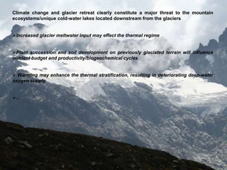 Climate change and glacier retreat clearly constitute a major threat to the mountain
ecosystems/unique cold-water lakes located downstream from the glaciers


Increased glacier meltwater input may effect the thermal regime


Plant succession and soil development on previously glaciated terrain will influence
nutrient budget and productivity/biogeochemical cycles


 Warming may enhance the thermal stratification, resulting in deteriorating deep-water
oxygen supply


...
 