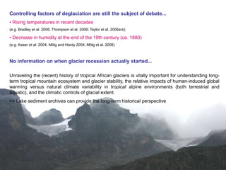 Controlling factors of deglaciation are still the subject of debate...
• Rising temperatures in recent decades
(e.g. Bradley et al. 2006; Thompson et al. 2006; Taylor et al. 2006a-b)

• Decrease in humidity at the end of the 19th century (ca. 1880)
(e.g. Kaser et al. 2004; Mölg and Hardy 2004; Mölg et al. 2006)



No information on when glacier recession actually started...

Unraveling the (recent) history of tropical African glaciers is vitally important for understanding long-
term tropical mountain ecosystem and glacier stability, the relative impacts of human-induced global
warming versus natural climate variability in tropical alpine environments (both terrestrial and
aquatic), and the climatic controls of glacial extent.
>> Lake sediment archives can provide the long-term historical perspective
 