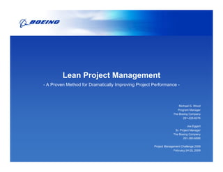 Lean Project Management
- A Proven Method for Dramatically Improving Project Performance -



                                                                       Michael G. Wood
                                                                      Program Manager
                                                                   The Boeing Company
                                                                          281-226-6276

                                                                             Joe Eggert
                                                                    Sr. Project Manager
                                                                   The Boeing Company
                                                                          281-380-6686

                                                     Project Management Challenge 2009
                                                                   February 24-25, 2009
 