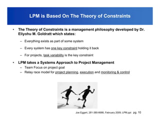 LPM is Based On The Theory of Constraints

•   The Theory of Constraints is a management philosophy developed by Dr.
    Eliyohu M. Goldratt which states:
    – Everything exists as part of some system

    – Every system has one key constraint holding it back

    – For projects, task variability is the key constraint

•   LPM takes a Systems Approach to Project Management
    – Team Focus on project goal
    – Relay race model for project planning, execution and monitoring & control




                                             Joe Eggert, 281-380-6686, February 2009, LPM.ppt pg. 10
 