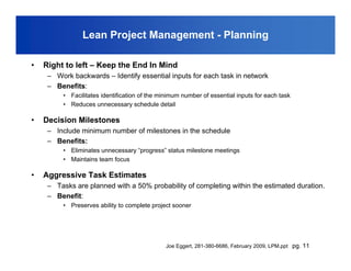 Lean Project Management - Planning

•   Right to left – Keep the End In Mind
     – Work backwards – Identify essential inputs for each task in network
     – Benefits:
          • Facilitates identification of the minimum number of essential inputs for each task
          • Reduces unnecessary schedule detail

•   Decision Milestones
     – Include minimum number of milestones in the schedule
     – Benefits:
          • Eliminates unnecessary “progress” status milestone meetings
          • Maintains team focus

•   Aggressive Task Estimates
     – Tasks are planned with a 50% probability of completing within the estimated duration.
     – Benefit:
          • Preserves ability to complete project sooner




                                                Joe Eggert, 281-380-6686, February 2009, LPM.ppt pg. 11
 
