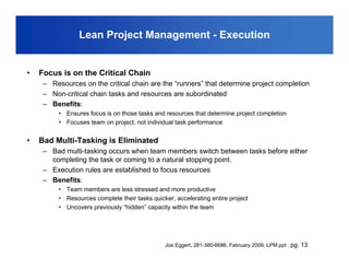Lean Project Management - Execution


•   Focus is on the Critical Chain
     – Resources on the critical chain are the “runners” that determine project completion
     – Non-critical chain tasks and resources are subordinated
     – Benefits:
          • Ensures focus is on those tasks and resources that determine project completion
          • Focuses team on project, not individual task performance


•   Bad Multi-Tasking is Eliminated
     – Bad multi-tasking occurs when team members switch between tasks before either
       completing the task or coming to a natural stopping point.
     – Execution rules are established to focus resources
     – Benefits:
          • Team members are less stressed and more productive
          • Resources complete their tasks quicker, accelerating entire project
          • Uncovers previously “hidden” capacity within the team




                                                Joe Eggert, 281-380-6686, February 2009, LPM.ppt pg. 13
 