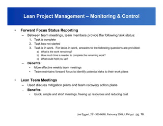 Lean Project Management – Monitoring & Control

•   Forward Focus Status Reporting
    –   Between team meetings, team members provide the following task status:
         1. Task is complete
         2. Task has not started
         3. Task is in work. For tasks in work, answers to the following questions are provided:
              a) What is the work remaining?
              b) How much time is needed to complete the remaining work?
              c) What could hold you up?
    –   Benefits:
         •   More effective weekly team meetings
         •   Team maintains forward focus to identify potential risks to their work plans


•   Lean Team Meetings
    –   Used discuss mitigation plans and team recovery action plans
    –   Benefits:
         •   Quick, simple and short meetings, freeing up resources and reducing cost




                                               Joe Eggert, 281-380-6686, February 2009, LPM.ppt pg. 16
 