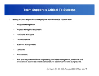 Team Support Is Critical To Success


•   Boeing’s Space Exploration LPM projects included active support from:

    –   Program Management

    –   Project Managers / Engineers

    –   Functional Managers

    –   Technical Leads

    –   Business Management

    –   Contracts

    –   Procurement

    –   Plus over 75 personnel from engineering, business management, contracts and
        procurement as well as outside vendors have been involved with our projects.



                                           Joe Eggert, 281-380-6686, February 2009, LPM.ppt pg. 19
 