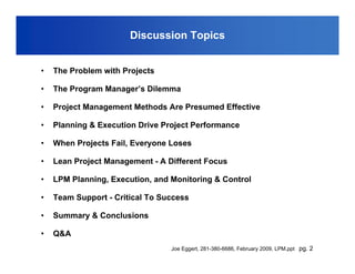 Discussion Topics


•   The Problem with Projects

•   The Program Manager’s Dilemma

•   Project Management Methods Are Presumed Effective

•   Planning & Execution Drive Project Performance

•   When Projects Fail, Everyone Loses

•   Lean Project Management - A Different Focus

•   LPM Planning, Execution, and Monitoring & Control

•   Team Support - Critical To Success

•   Summary & Conclusions

•   Q&A
                                 Joe Eggert, 281-380-6686, February 2009, LPM.ppt pg. 2
 