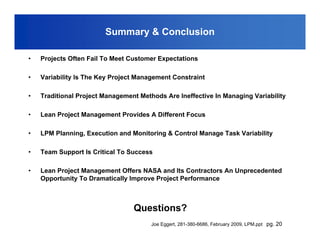Summary & Conclusion

•   Projects Often Fail To Meet Customer Expectations

•   Variability Is The Key Project Management Constraint

•   Traditional Project Management Methods Are Ineffective In Managing Variability

•   Lean Project Management Provides A Different Focus

•   LPM Planning, Execution and Monitoring & Control Manage Task Variability

•   Team Support Is Critical To Success

•   Lean Project Management Offers NASA and Its Contractors An Unprecedented
    Opportunity To Dramatically Improve Project Performance



                                 Questions?
                                       Joe Eggert, 281-380-6686, February 2009, LPM.ppt pg. 20
 