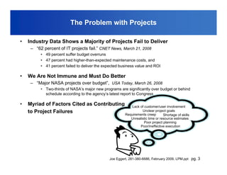 The Problem with Projects

•   Industry Data Shows a Majority of Projects Fail to Deliver
     – “62 percent of IT projects fail.” CNET News, March 21, 2008
          • 49 percent suffer budget overruns
          • 47 percent had higher-than-expected maintenance costs, and
          • 41 percent failed to deliver the expected business value and ROI

•   We Are Not Immune and Must Do Better
     – “Major NASA projects over budget”, USA Today, March 26, 2008
          • Two-thirds of NASA’s major new programs are significantly over budget or behind
            schedule according to the agency’s latest report to Congress.

•   Myriad of Factors Cited as Contributing                Lack of customer/user involvement
    to Project Failures                                           Unclear project goals
                                                        Requirements creep       Shortage of skills
                                                           Unrealistic time or resource estimates
                                                                   Poor project planning
                                                                 Poor/ineffective execution




                                               Joe Eggert, 281-380-6686, February 2009, LPM.ppt pg. 3
 