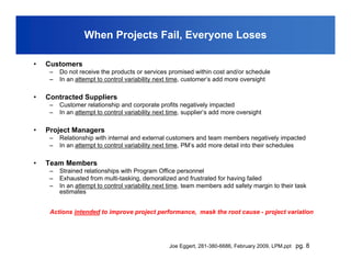 When Projects Fail, Everyone Loses

•   Customers
     –   Do not receive the products or services promised within cost and/or schedule
     –   In an attempt to control variability next time, customer’s add more oversight

•   Contracted Suppliers
     –   Customer relationship and corporate profits negatively impacted
     –   In an attempt to control variability next time, supplier’s add more oversight

•   Project Managers
     –   Relationship with internal and external customers and team members negatively impacted
     –   In an attempt to control variability next time, PM’s add more detail into their schedules

•   Team Members
     –   Strained relationships with Program Office personnel
     –   Exhausted from multi-tasking, demoralized and frustrated for having failed
     –   In an attempt to control variability next time, team members add safety margin to their task
         estimates


     Actions intended to improve project performance, mask the root cause - project variation




                                                  Joe Eggert, 281-380-6686, February 2009, LPM.ppt pg. 8
 
