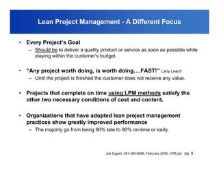 Lean Project Management - A Different Focus


•   Every Project’s Goal
    – Should be to deliver a quality product or service as soon as possible while
      staying within the customer’s budget.


•   “Any project worth doing, is worth doing….FAST!” Larry Leach
    – Until the project is finished the customer does not receive any value.


•   Projects that complete on time using LPM methods satisfy the
    other two necessary conditions of cost and content.

•   Organizations that have adopted lean project management
    practices show greatly improved performance
    – The majority go from being 90% late to 90% on-time or early.



                                       Joe Eggert, 281-380-6686, February 2009, LPM.ppt pg. 9
 