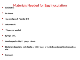 Materials Needed for Egg Inoculation
 Candle box
 Incubator
 Egg shell punch / dental drill
 Cotton swab
 70 percent alcohol
 Syringe 1 mL
 Needles preferably 25 gauge, 16 mm.
 Stationery tape (also called cello or sticky tape) or melted wax to seal the inoculation
site.
 Inoculum
 