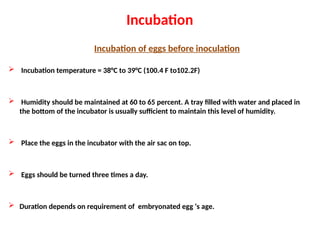 Incubation
Incubation of eggs before inoculation
 Incubation temperature = 38°C to 39°C (100.4 F to102.2F)
 Humidity should be maintained at 60 to 65 percent. A tray filled with water and placed in
the bottom of the incubator is usually sufficient to maintain this level of humidity.
 Place the eggs in the incubator with the air sac on top.
 Eggs should be turned three times a day.
 Duration depends on requirement of embryonated egg ‘s age.
 