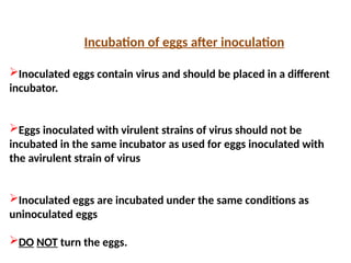 Incubation of eggs after inoculation
Inoculated eggs contain virus and should be placed in a different
incubator.
Eggs inoculated with virulent strains of virus should not be
incubated in the same incubator as used for eggs inoculated with
the avirulent strain of virus
Inoculated eggs are incubated under the same conditions as
uninoculated eggs
DO NOT turn the eggs.
 