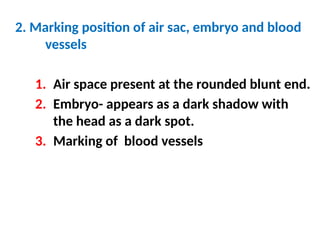 2. Marking position of air sac, embryo and blood
vessels
1. Air space present at the rounded blunt end.
2. Embryo- appears as a dark shadow with
the head as a dark spot.
3. Marking of blood vessels
 