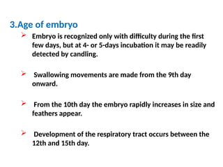 3.Age of embryo
 Embryo is recognized only with difficulty during the first
few days, but at 4- or 5-days incubation it may be readily
detected by candling.
 Swallowing movements are made from the 9th day
onward.
 From the 10th day the embryo rapidly increases in size and
feathers appear.
 Development of the respiratory tract occurs between the
12th and 15th day.
 