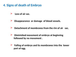 4. Signs of death of Embryo
 Loss of air sac.
 Disappearance or damage of blood vessels.
 Detachment of membranes from the rim of air sac.
 Diminished movement of embryo at beginning
followed by no movement .
 Falling of embryo and its membranes into the lower
part of egg.
 
