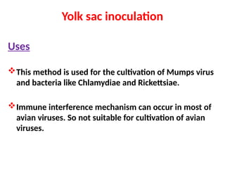 Yolk sac inoculation
Uses
This method is used for the cultivation of Mumps virus
and bacteria like Chlamydiae and Rickettsiae.
Immune interference mechanism can occur in most of
avian viruses. So not suitable for cultivation of avian
viruses.
 