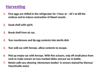 Harvesting
1. First eggs are chilled in the refrigerator for 1 hour at – 20˚c to kill the
embryo and to induce contraction of blood vessels .
2. Swab shell with spirit.
3. Break shell from air sac.
4. Tear membranes and tip egg contents into sterile dish
5. Tear yolk sac with forceps ,allow contents to escape.
6. Pick up empty sac with forceps. With fine scissors, snip off small piece from
neck to make smears on two marked slides and put sac in bottle.
7. Retain yolk sacs showing ‘elementary bodies’ in smears stained by Giemsa/
Macchivello stains
 
