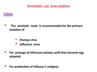 Amniotic sac inoculation
Uses
 The amniotic route is recommended for the primary
isolation of
 Mumps virus
 Influenza virus
 For passage of influenza isolates until they become egg
adapted.
 For production of influeza C antigens.
 