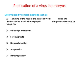 Replication of a virus in embryos
Determined by several methods such as
(1) Sampling of the virus in the extraembryonic fluids and
membranes or in the embryo proper for quantitative assay of
infectivity.
(2) Pathologic alterations
(3) Serologic tests
(4) Hemagglutination
(5) Antigenicity
(6) Immunogenicity
 
