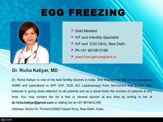 EGG FREEZING
 Gold Medalist
 IVF and Infertility Specialist
 IVF and ICSI Clinic, New Delhi
 Ph:+91 9810812189
 www.how-get-pregnant.in
Dr. Richa Katiyar is one of the best fertility doctors in India. She finished her MD at the prestigious
AIIMS and specialized in ART (IVF, ICSI, IUI, Laparoscopy) from Germany's Kiel School. She
believes in giving close attention to all patients and as a result limits the number of patients at any
time. You may contact her for a first or second opinion at any time by writing to her at
dr.richa.katiyar@gmail.com or calling her at +91 9810812189
Address: Sector-D, Pocket-2/2482,Vasant Kunj, New Delhi, India. .
 