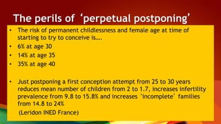 The perils of ‘perpetual postponing’
• The risk of permanent childlessness and female age at time of
starting to try to conceive is….
• 6% at age 30
• 14% at age 35
• 35% at age 40
• Just postponing a first conception attempt from 25 to 30 years
reduces mean number of children from 2 to 1.7, increases infertility
prevalence from 9.8 to 15.8% and increases ‘incomplete’ families
from 14.8 to 24%
(Leridon INED France)
 