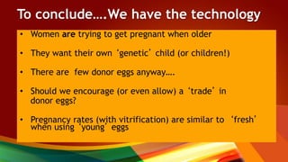To conclude….We have the technology
• Women are trying to get pregnant when older
• They want their own ‘genetic’ child (or children!)
• There are few donor eggs anyway….
• Should we encourage (or even allow) a ‘trade’ in
donor eggs?
• Pregnancy rates (with vitrification) are similar to ‘fresh’
when using ‘young’ eggs
 