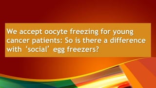 We accept oocyte freezing for young
cancer patients: So is there a difference
with ‘social’ egg freezers?
 
