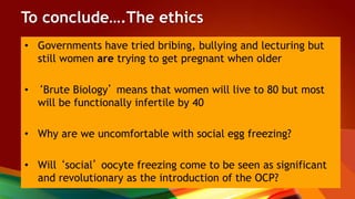 To conclude….The ethics
• Governments have tried bribing, bullying and lecturing but
still women are trying to get pregnant when older
• ‘Brute Biology’ means that women will live to 80 but most
will be functionally infertile by 40
• Why are we uncomfortable with social egg freezing?
• Will ‘social’ oocyte freezing come to be seen as significant
and revolutionary as the introduction of the OCP?
 